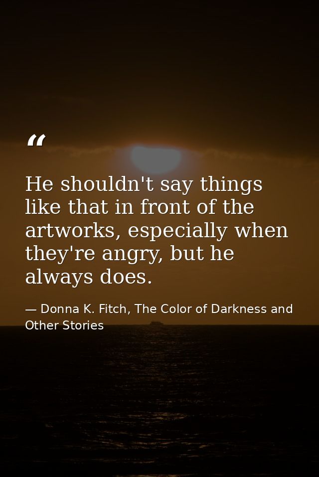 He shouldn't say things like that in front of the artworks, especially when they're angry, but he always does. — Donna K. Fitch, The Color of Darkness and Other Stories