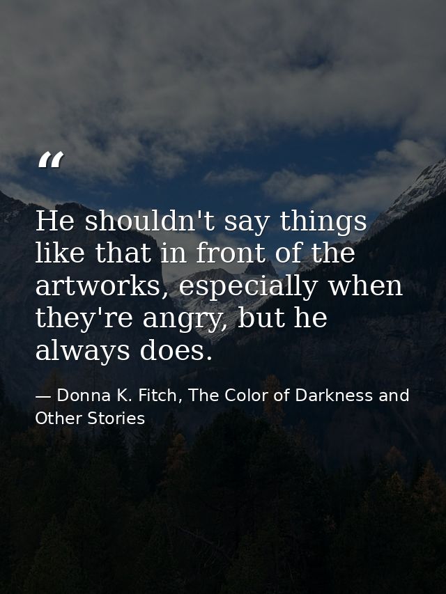 He shouldn't say things like that in front of the artworks, especially when they're angry, but he always does. — Donna K. Fitch, The Color of Darkness and Other Stories