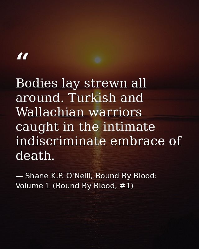 Bodies lay strewn all around. Turkish and Wallachian warriors caught in the intimate indiscriminate embrace of death. — Shane K.P. O'Neill, Bound By Blood: Volume 1 (Bound By Blood, #1)