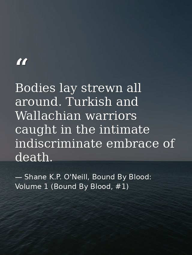 Bodies lay strewn all around. Turkish and Wallachian warriors caught in the intimate indiscriminate embrace of death. — Shane K.P. O'Neill, Bound By Blood: Volume 1 (Bound By Blood, #1)