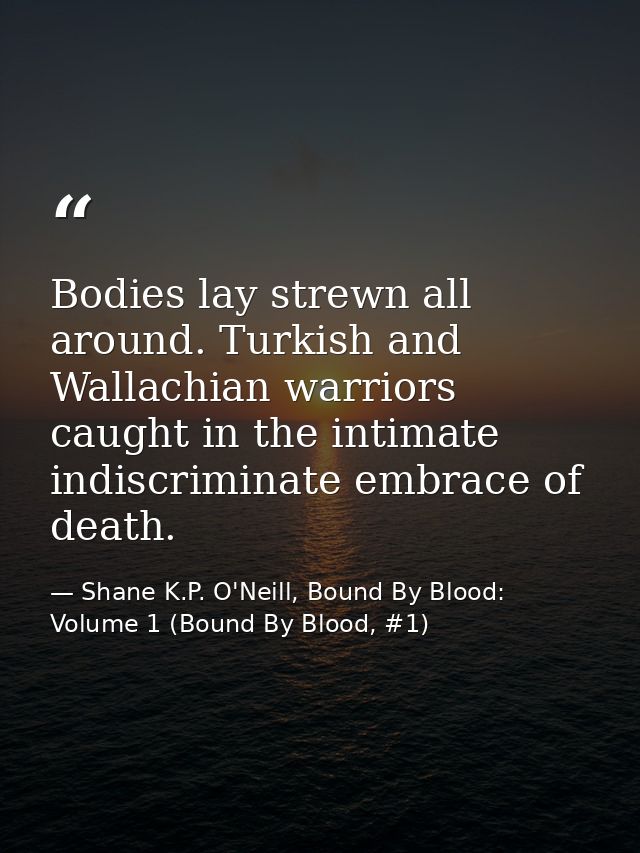 Bodies lay strewn all around. Turkish and Wallachian warriors caught in the intimate indiscriminate embrace of death. — Shane K.P. O'Neill, Bound By Blood: Volume 1 (Bound By Blood, #1)