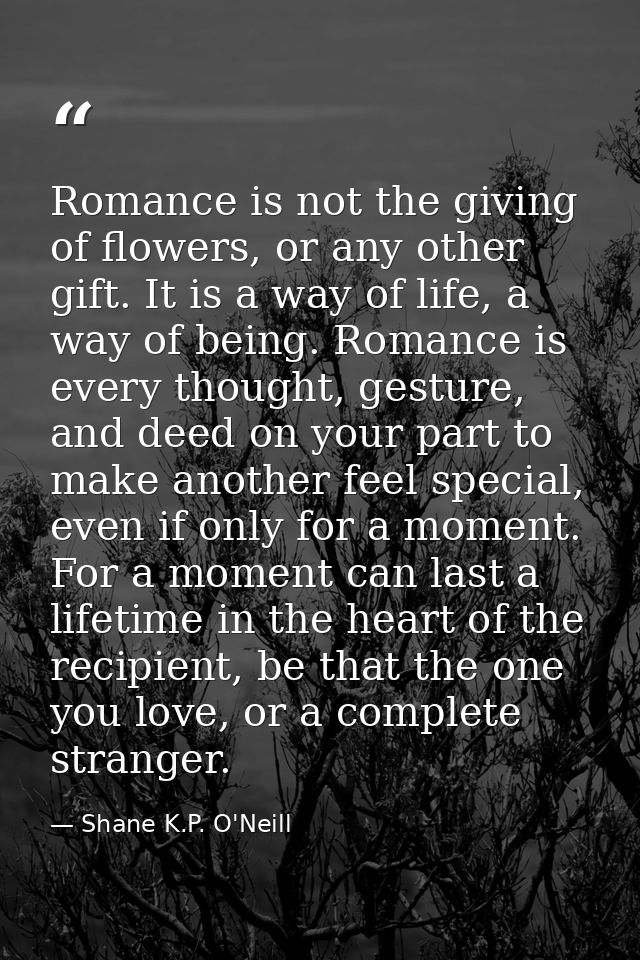 Romance is not the giving of flowers, or any other gift. It is a way of life, a way of being. Romance is every thought,  — Shane K.P. O'Neill