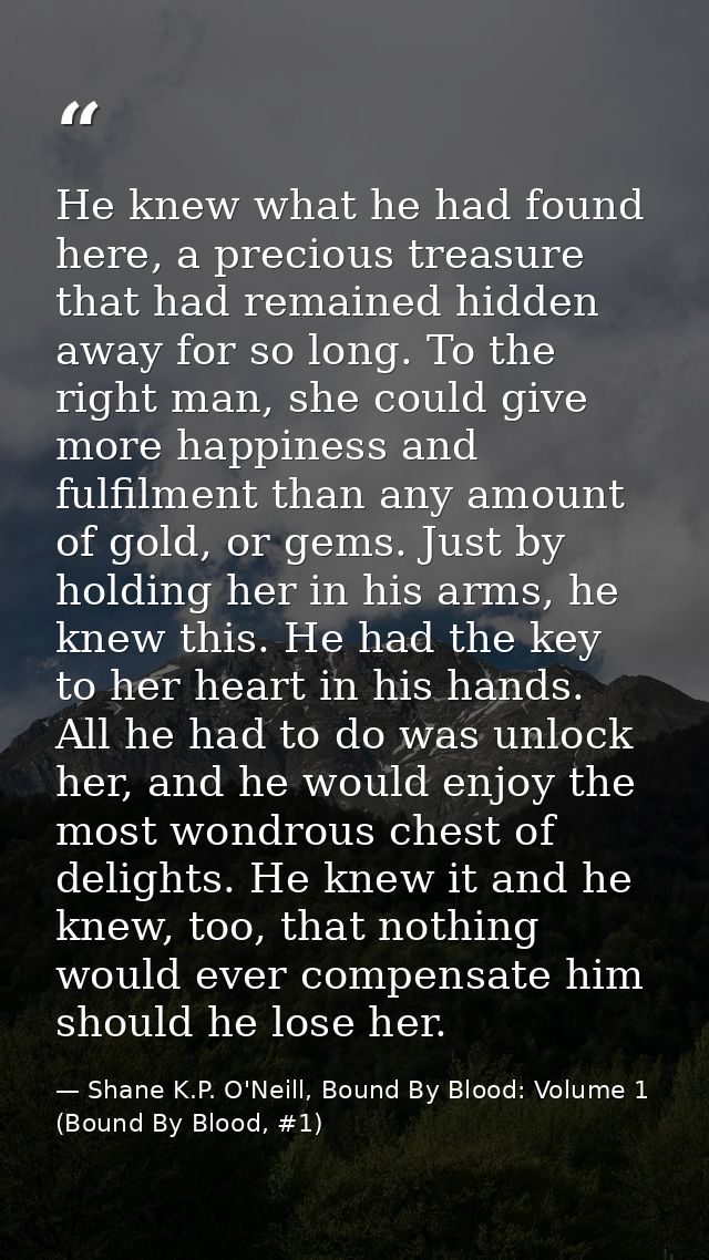 He knew what he had found here, a precious treasure that had remained hidden away for so long. To the right man, she cou — Shane K.P. O'Neill, Bound By Blood: Volume 1 (Bound By Blood, #1)