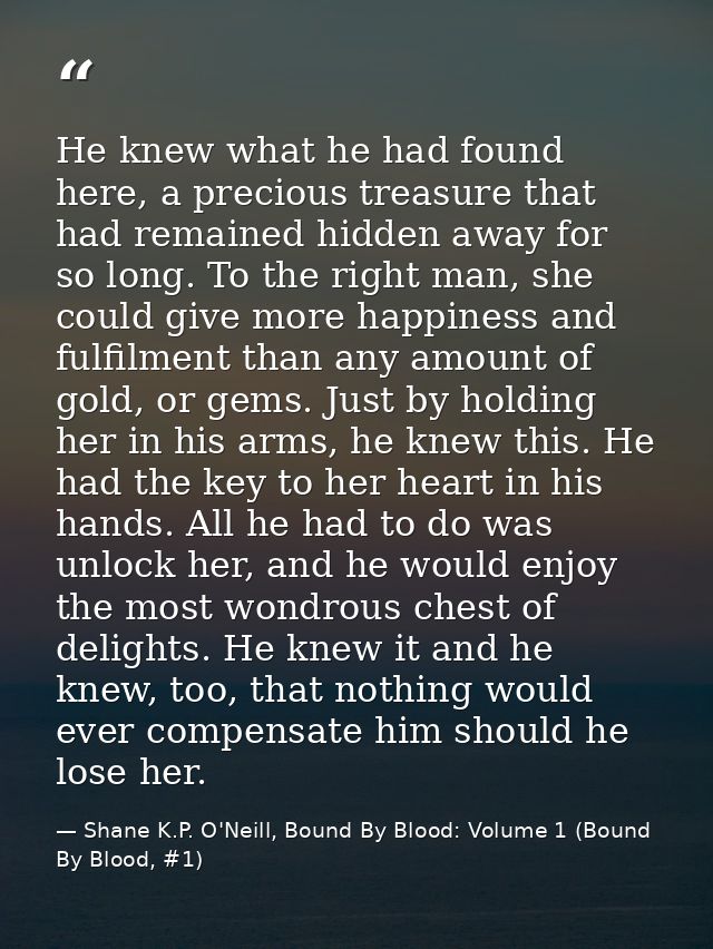 He knew what he had found here, a precious treasure that had remained hidden away for so long. To the right man, she cou — Shane K.P. O'Neill, Bound By Blood: Volume 1 (Bound By Blood, #1)