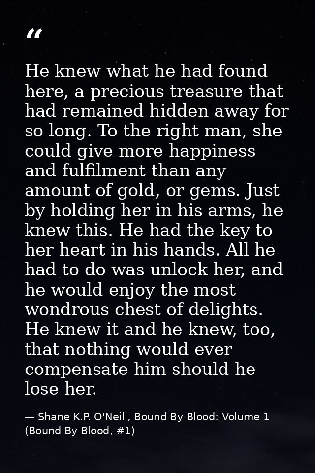 He knew what he had found here, a precious treasure that had remained hidden away for so long. To the right man, she cou — Shane K.P. O'Neill, Bound By Blood: Volume 1 (Bound By Blood, #1)