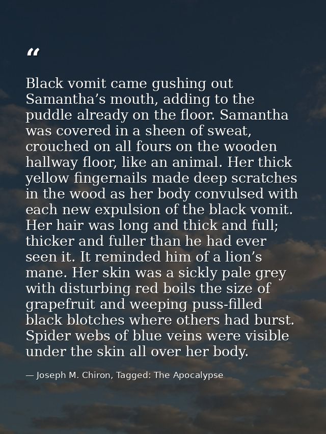 Black vomit came gushing out Samantha’s mouth, adding to the puddle already on the floor. Samantha was covered in a shee — Joseph M. Chiron, Tagged: The Apocalypse