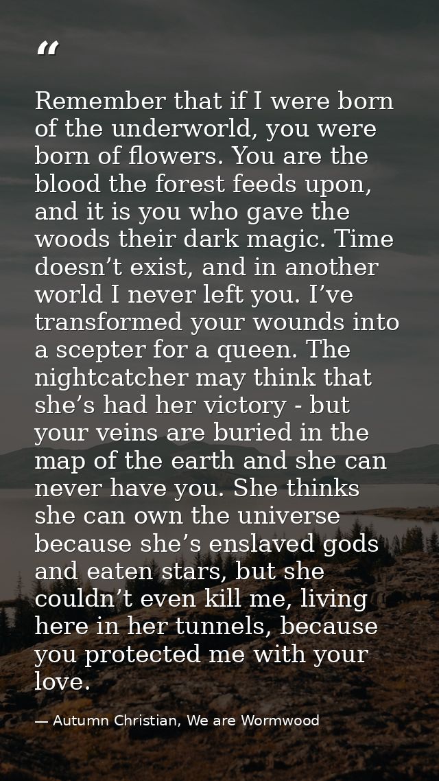 Remember that if I were born of the underworld, you were born of flowers. You are the blood the forest feeds upon, and i — Autumn Christian, We are Wormwood