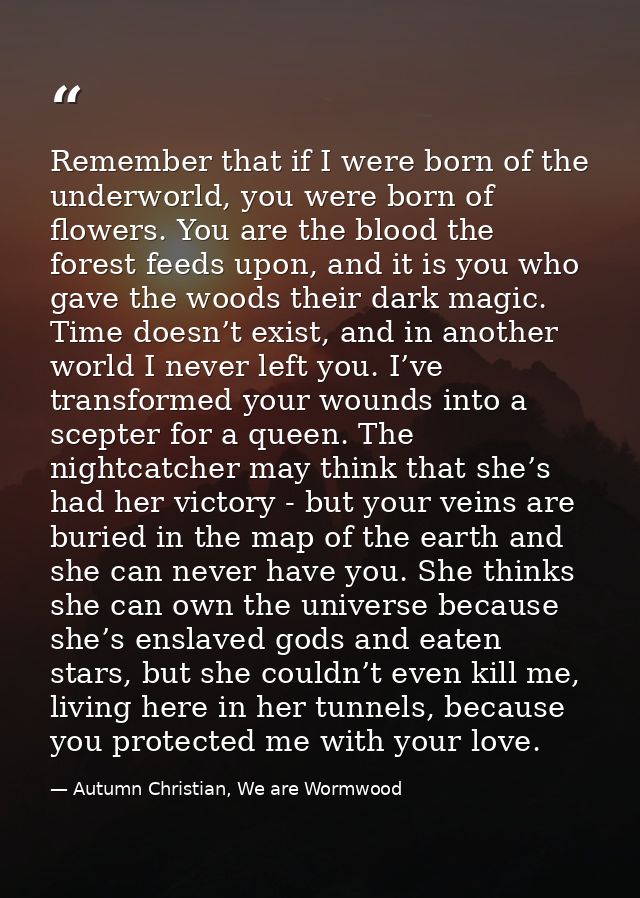Remember that if I were born of the underworld, you were born of flowers. You are the blood the forest feeds upon, and i — Autumn Christian, We are Wormwood