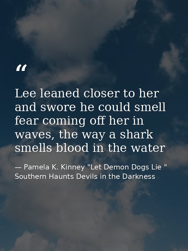 Lee leaned closer to her and swore he could smell fear coming off her in waves, the way a shark smells blood in the wate — Pamela K. Kinney "Let Demon Dogs Lie " Southern Haunts Devils in the Darkness