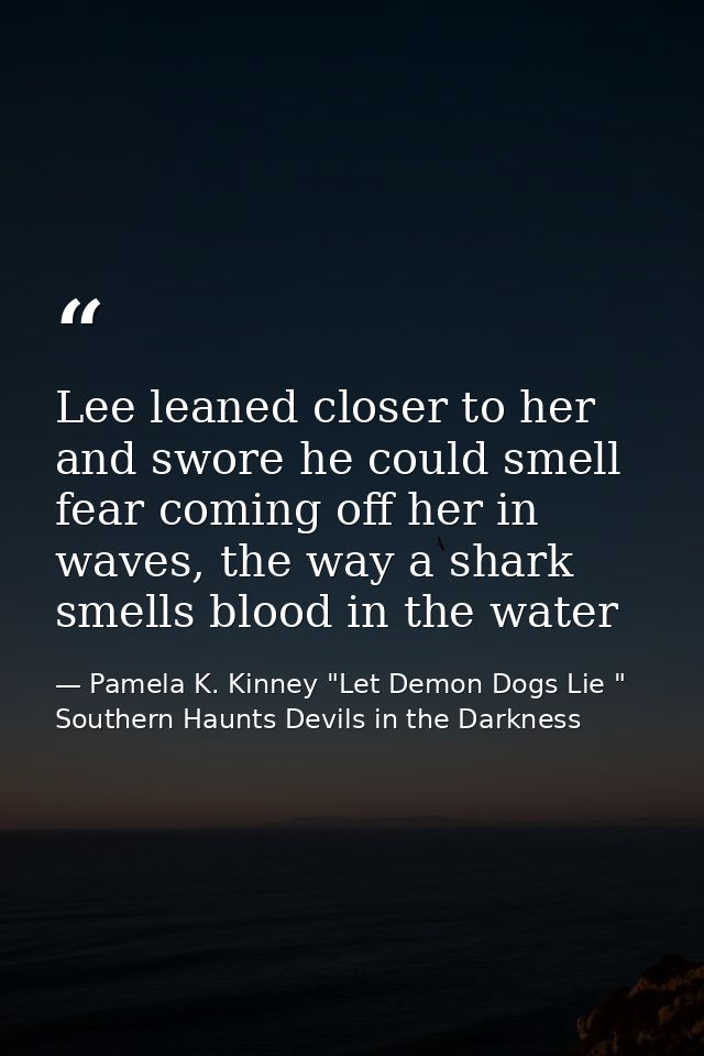 Lee leaned closer to her and swore he could smell fear coming off her in waves, the way a shark smells blood in the wate — Pamela K. Kinney "Let Demon Dogs Lie " Southern Haunts Devils in the Darkness