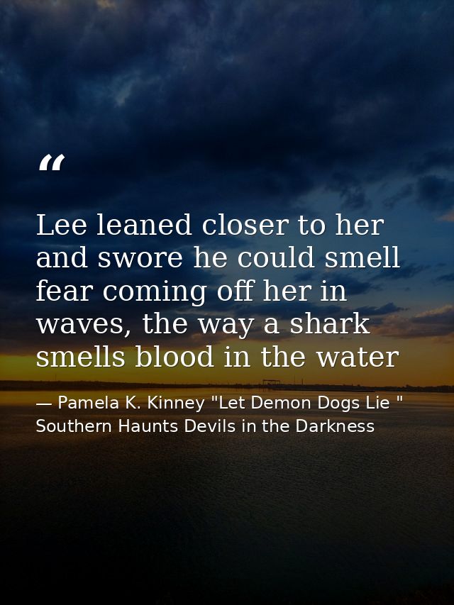 Lee leaned closer to her and swore he could smell fear coming off her in waves, the way a shark smells blood in the wate — Pamela K. Kinney "Let Demon Dogs Lie " Southern Haunts Devils in the Darkness