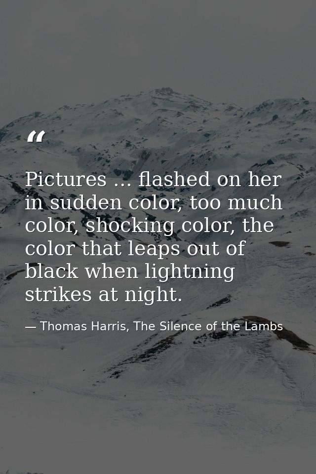 Pictures ... flashed on her in sudden color, too much color, shocking color, the color that leaps out of black when ligh — Thomas Harris, The Silence of the Lambs