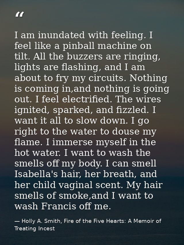 I am inundated with feeling. I feel like a pinball machine on tilt. All the buzzers are ringing, lights are flashing, an — Holly A. Smith, Fire of the Five Hearts: A Memoir of Treating Incest