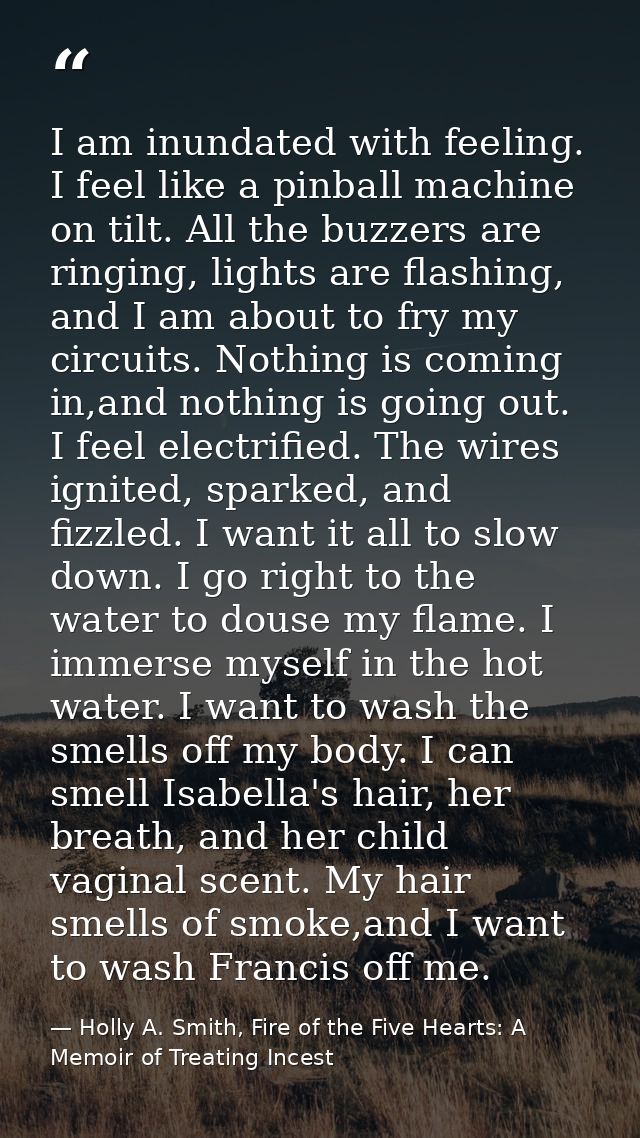 I am inundated with feeling. I feel like a pinball machine on tilt. All the buzzers are ringing, lights are flashing, an — Holly A. Smith, Fire of the Five Hearts: A Memoir of Treating Incest