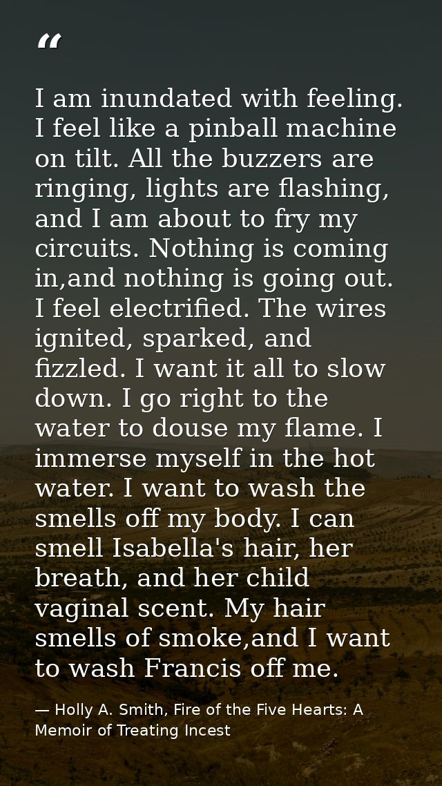 I am inundated with feeling. I feel like a pinball machine on tilt. All the buzzers are ringing, lights are flashing, an — Holly A. Smith, Fire of the Five Hearts: A Memoir of Treating Incest