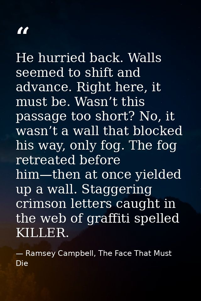 He hurried back. Walls seemed to shift and advance. Right here, it must be. Wasn’t this passage too short? No, it wasn’t — Ramsey Campbell, The Face That Must Die