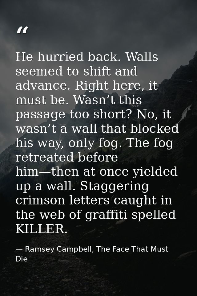 He hurried back. Walls seemed to shift and advance. Right here, it must be. Wasn’t this passage too short? No, it wasn’t — Ramsey Campbell, The Face That Must Die