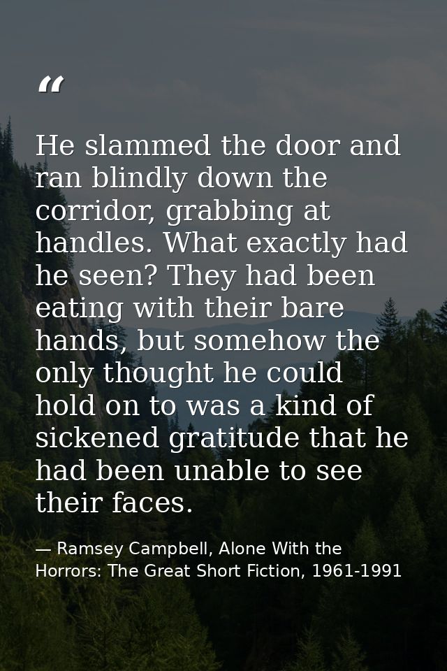 He slammed the door and ran blindly down the corridor, grabbing at handles. What exactly had he seen? They had been eati — Ramsey Campbell, Alone With the Horrors: The Great Short Fiction, 1961-1991