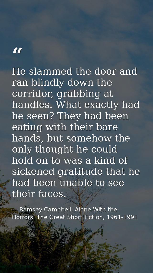 He slammed the door and ran blindly down the corridor, grabbing at handles. What exactly had he seen? They had been eati — Ramsey Campbell, Alone With the Horrors: The Great Short Fiction, 1961-1991