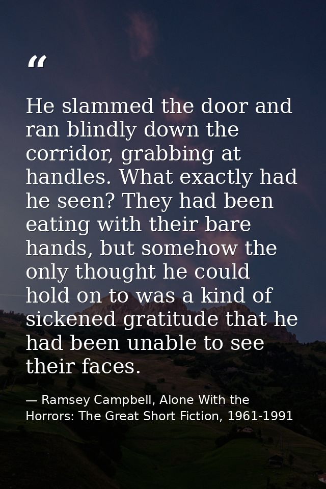 He slammed the door and ran blindly down the corridor, grabbing at handles. What exactly had he seen? They had been eati — Ramsey Campbell, Alone With the Horrors: The Great Short Fiction, 1961-1991