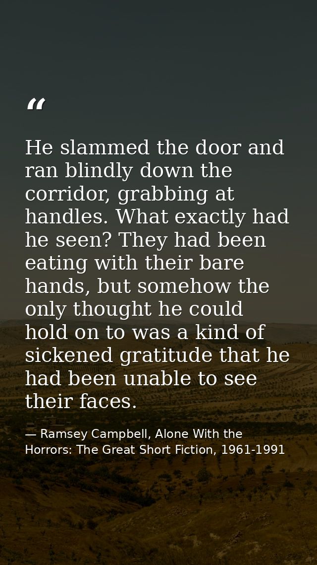 He slammed the door and ran blindly down the corridor, grabbing at handles. What exactly had he seen? They had been eati — Ramsey Campbell, Alone With the Horrors: The Great Short Fiction, 1961-1991