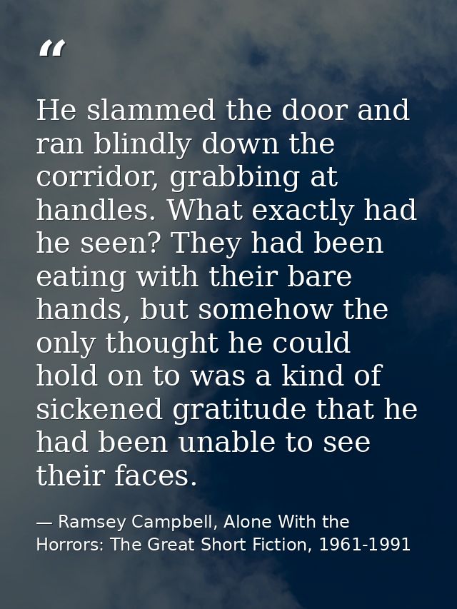 He slammed the door and ran blindly down the corridor, grabbing at handles. What exactly had he seen? They had been eati — Ramsey Campbell, Alone With the Horrors: The Great Short Fiction, 1961-1991