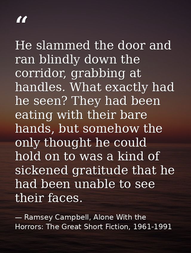 He slammed the door and ran blindly down the corridor, grabbing at handles. What exactly had he seen? They had been eati — Ramsey Campbell, Alone With the Horrors: The Great Short Fiction, 1961-1991