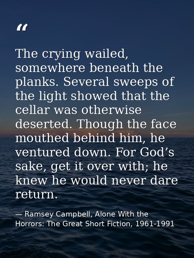 The crying wailed, somewhere beneath the planks. Several sweeps of the light showed that the cellar was otherwise desert — Ramsey Campbell, Alone With the Horrors: The Great Short Fiction, 1961-1991