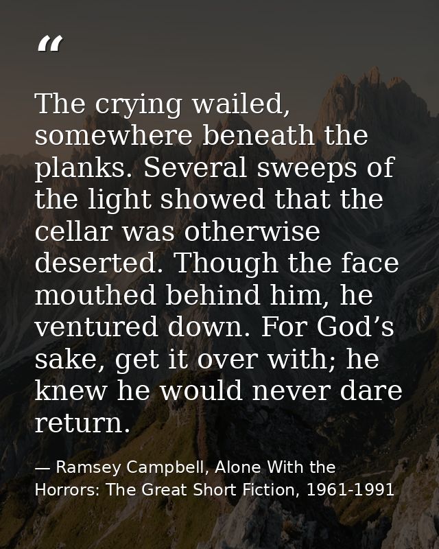 The crying wailed, somewhere beneath the planks. Several sweeps of the light showed that the cellar was otherwise desert — Ramsey Campbell, Alone With the Horrors: The Great Short Fiction, 1961-1991