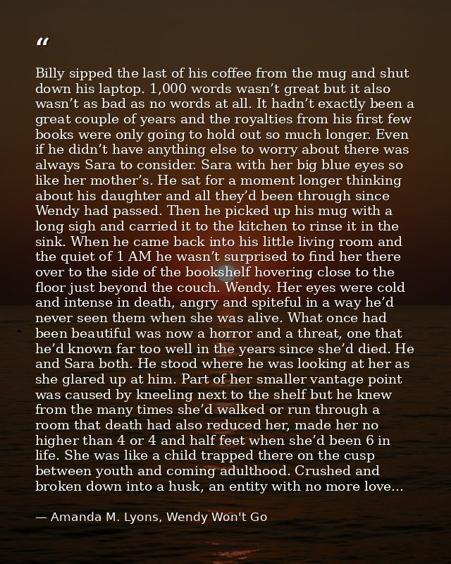 Billy sipped the last of his coffee from the mug and shut down his laptop. 1,000 words wasn’t great but it also wasn’t a — Amanda M. Lyons, Wendy Won't Go