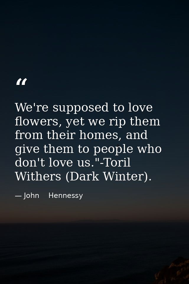 We're supposed to love flowers, yet we rip them from their homes, and give them to people who don't love us."-Toril With — John    Hennessy
