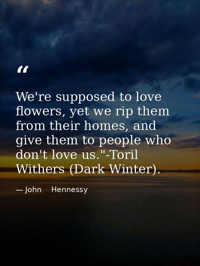 We're supposed to love flowers, yet we rip them from their homes, and give them to people who don't love us."-Toril With — John    Hennessy