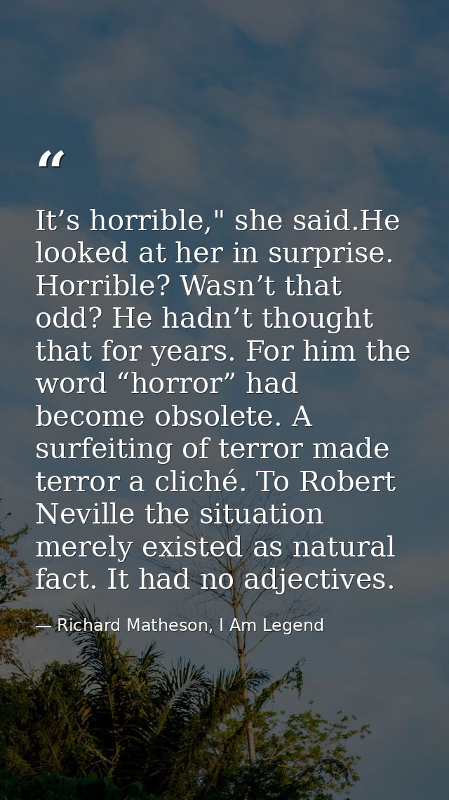 It’s horrible," she said.He looked at her in surprise. Horrible? Wasn’t that odd? He hadn’t thought that for years. For  — Richard Matheson, I Am Legend