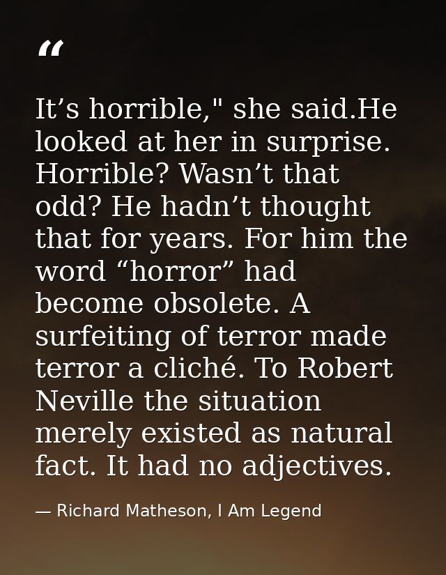 It’s horrible," she said.He looked at her in surprise. Horrible? Wasn’t that odd? He hadn’t thought that for years. For  — Richard Matheson, I Am Legend