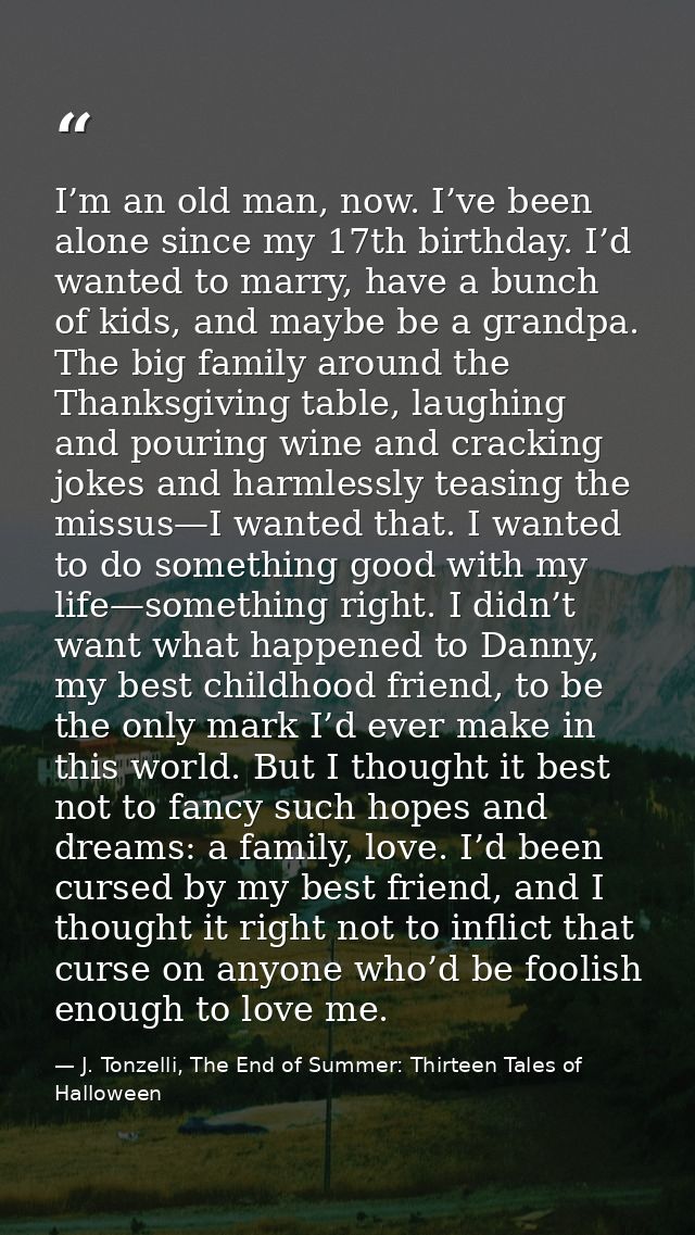 I’m an old man, now. I’ve been alone since my 17th birthday. I’d wanted to marry, have a bunch of kids, and maybe be a g — J. Tonzelli, The End of Summer: Thirteen Tales of Halloween