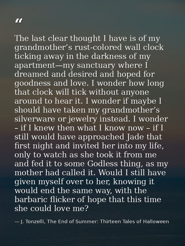 The last clear thought I have is of my grandmother’s rust-colored wall clock ticking away in the darkness of my apartmen — J. Tonzelli, The End of Summer: Thirteen Tales of Halloween