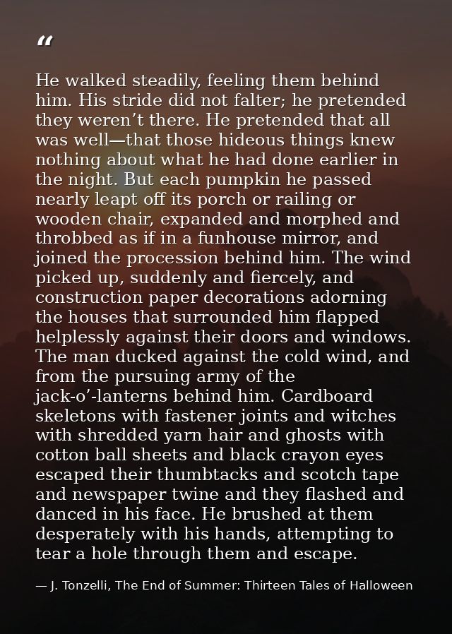 He walked steadily, feeling them behind him. His stride did not falter; he pretended they weren’t there. He pretended th — J. Tonzelli, The End of Summer: Thirteen Tales of Halloween