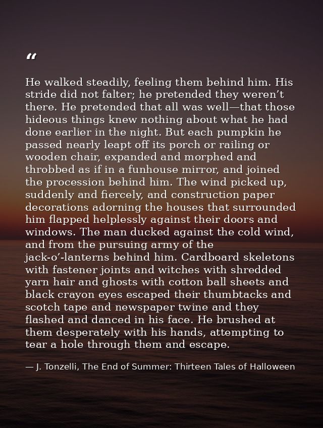 He walked steadily, feeling them behind him. His stride did not falter; he pretended they weren’t there. He pretended th — J. Tonzelli, The End of Summer: Thirteen Tales of Halloween