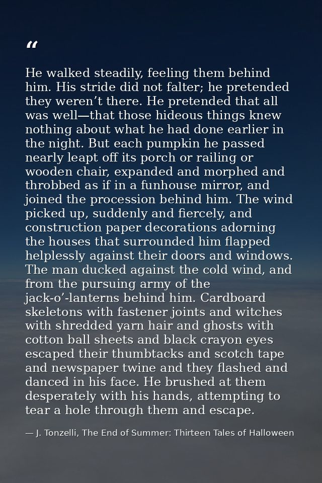 He walked steadily, feeling them behind him. His stride did not falter; he pretended they weren’t there. He pretended th — J. Tonzelli, The End of Summer: Thirteen Tales of Halloween