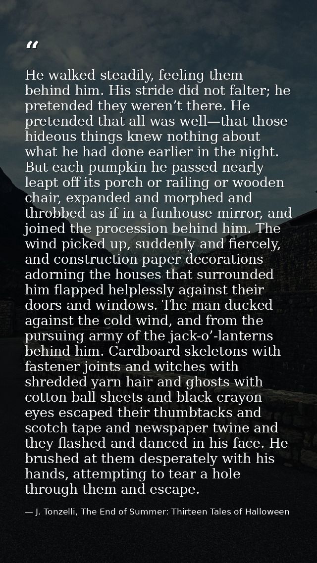 He walked steadily, feeling them behind him. His stride did not falter; he pretended they weren’t there. He pretended th — J. Tonzelli, The End of Summer: Thirteen Tales of Halloween