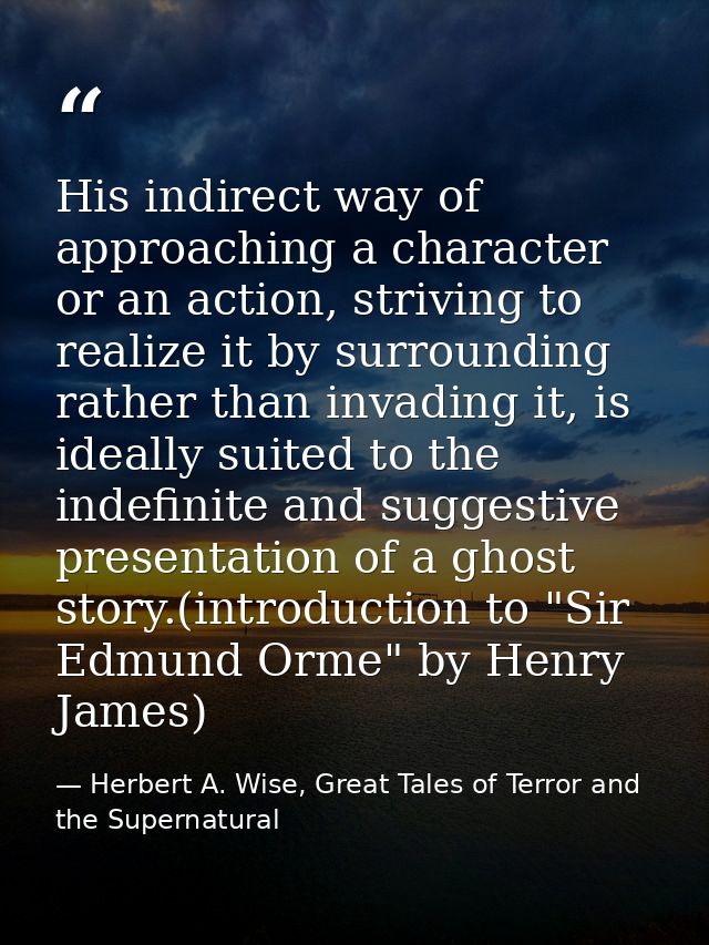His indirect way of approaching a character or an action, striving to realize it by surrounding rather than invading it, — Herbert A. Wise, Great Tales of Terror and the Supernatural