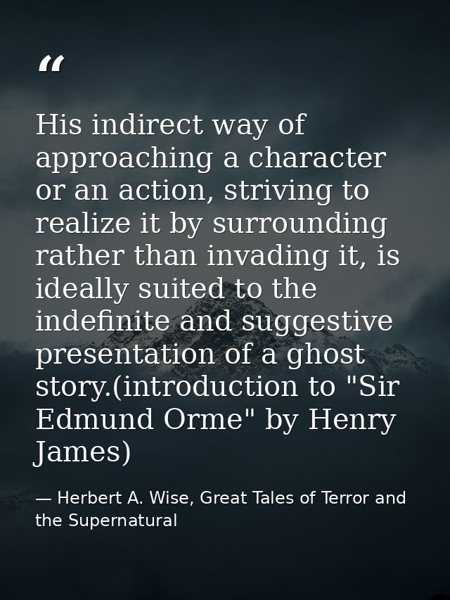 His indirect way of approaching a character or an action, striving to realize it by surrounding rather than invading it, — Herbert A. Wise, Great Tales of Terror and the Supernatural