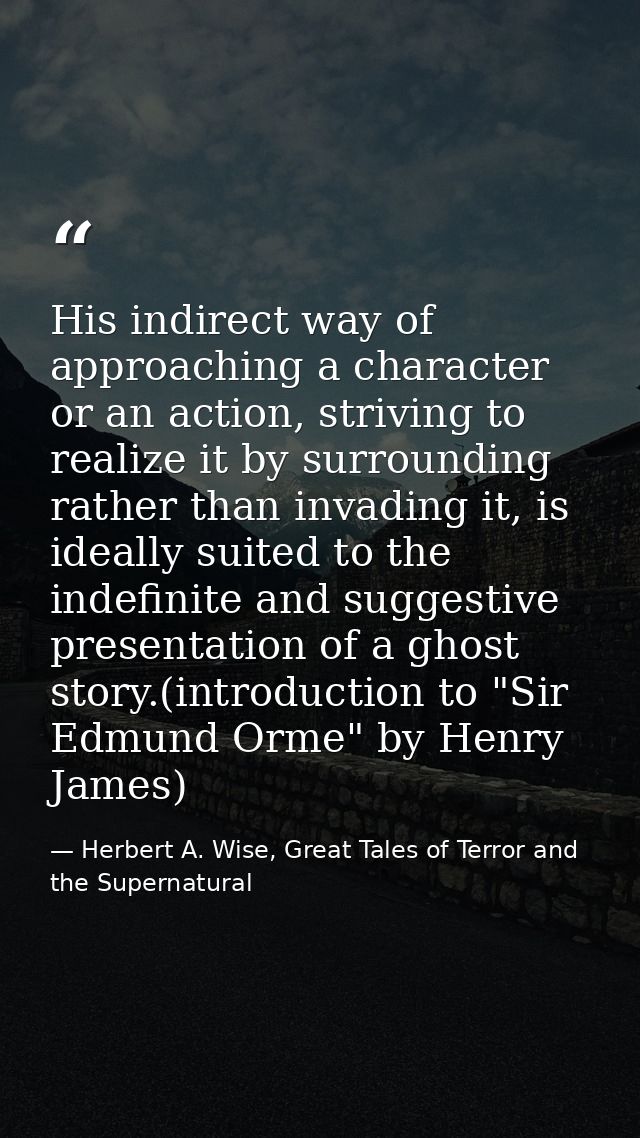 His indirect way of approaching a character or an action, striving to realize it by surrounding rather than invading it, — Herbert A. Wise, Great Tales of Terror and the Supernatural