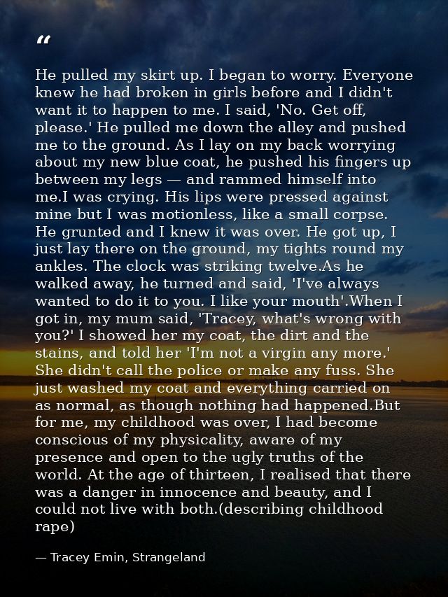 He pulled my skirt up. I began to worry. Everyone knew he had broken in girls before and I didn't want it to happen to m — Tracey Emin, Strangeland