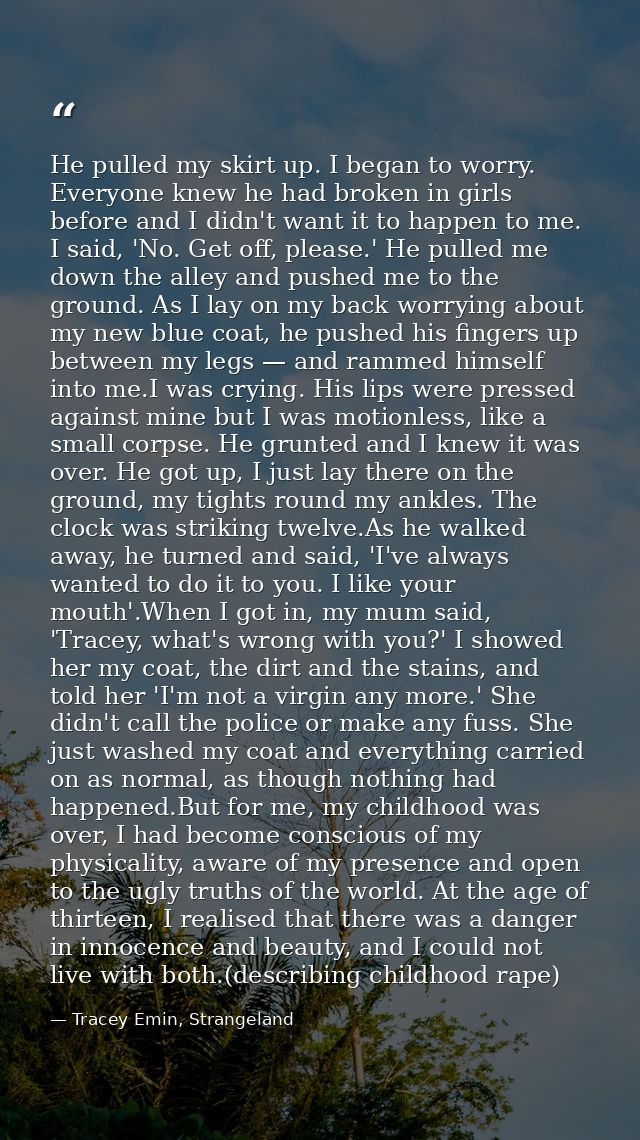 He pulled my skirt up. I began to worry. Everyone knew he had broken in girls before and I didn't want it to happen to m — Tracey Emin, Strangeland