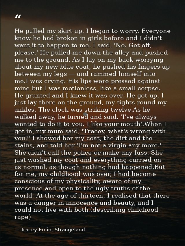 He pulled my skirt up. I began to worry. Everyone knew he had broken in girls before and I didn't want it to happen to m — Tracey Emin, Strangeland