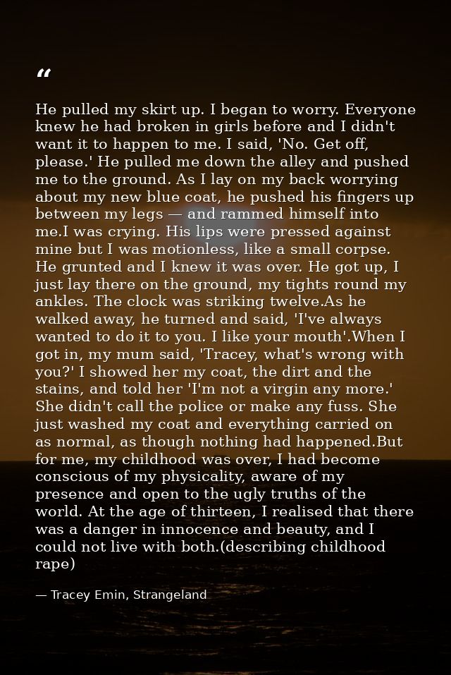 He pulled my skirt up. I began to worry. Everyone knew he had broken in girls before and I didn't want it to happen to m — Tracey Emin, Strangeland