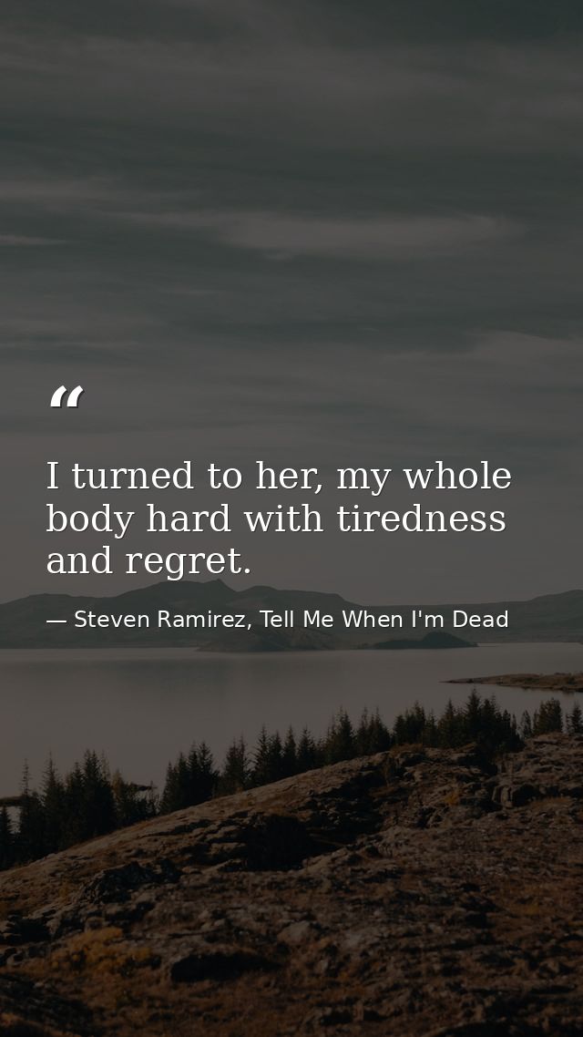 I turned to her, my whole body hard with tiredness and regret. — Steven Ramirez, Tell Me When I'm Dead