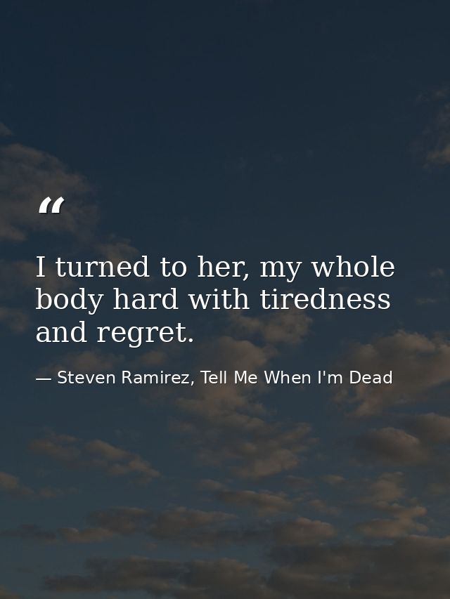 I turned to her, my whole body hard with tiredness and regret. — Steven Ramirez, Tell Me When I'm Dead