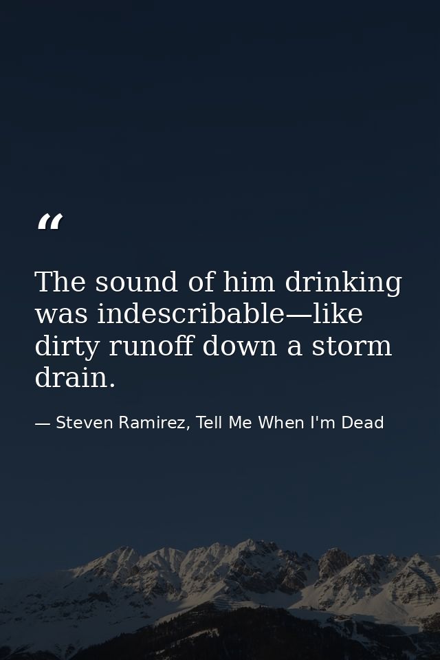 The sound of him drinking was indescribable—like dirty runoff down a storm drain. — Steven Ramirez, Tell Me When I'm Dead